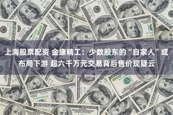 上海股票配资 金康精工：少数股东的“自家人”或布局下游 超六千万元交易背后售价现疑云