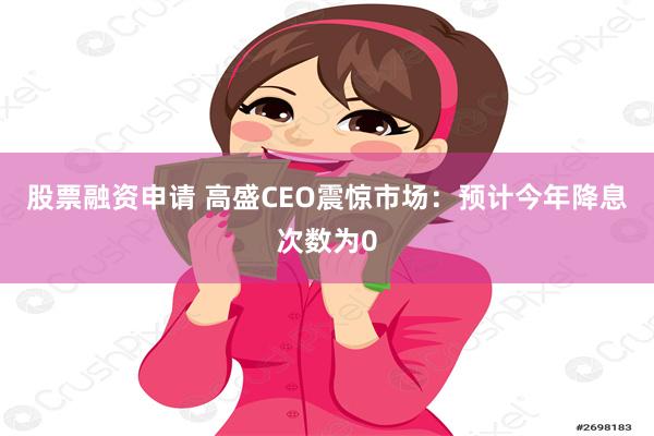 股票融资申请 高盛CEO震惊市场：预计今年降息次数为0