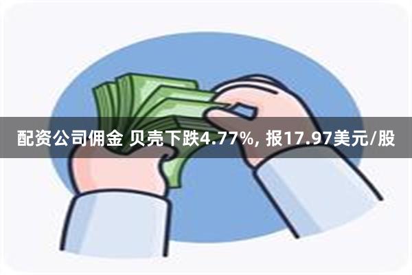 配资公司佣金 贝壳下跌4.77%, 报17.97美元/股