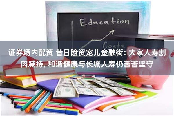 证券场内配资 昔日险资宠儿金融街: 大家人寿割肉减持, 和谐健康与长城人寿仍苦苦坚守