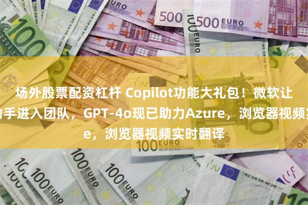 场外股票配资杠杆 Copilot功能大礼包！微软让个人AI助手进入团队，GPT-4o现已助力Azure，浏览器视频实时翻译