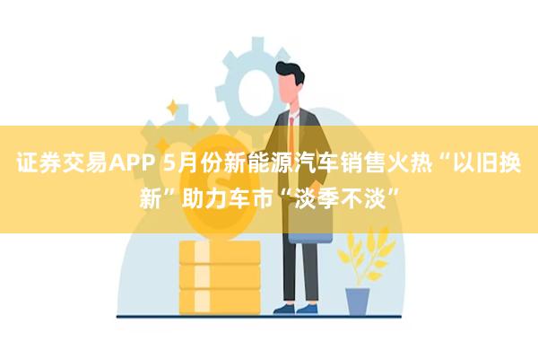 证券交易APP 5月份新能源汽车销售火热“以旧换新”助力车市“淡季不淡”