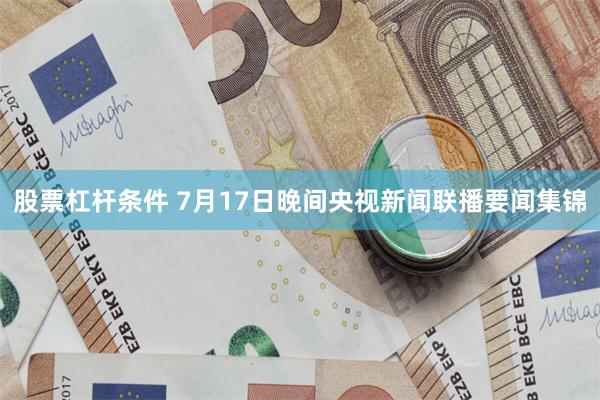 股票杠杆条件 7月17日晚间央视新闻联播要闻集锦