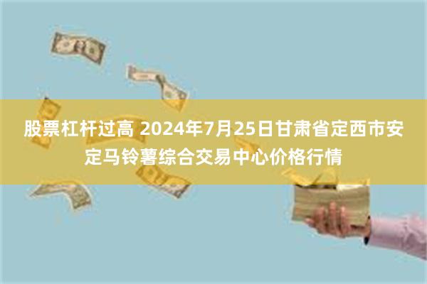 股票杠杆过高 2024年7月25日甘肃省定西市安定马铃薯综合交易中心价格行情