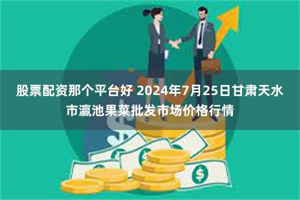 股票配资那个平台好 2024年7月25日甘肃天水市瀛池果菜批发市场价格行情