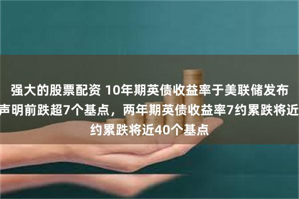 强大的股票配资 10年期英债收益率于美联储发布利率决议声明前跌超7个基点，两年期英债收益率7约累跌将近40个基点