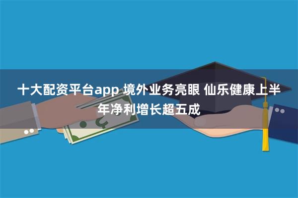 十大配资平台app 境外业务亮眼 仙乐健康上半年净利增长超五成