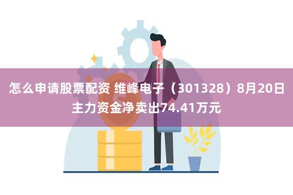 怎么申请股票配资 维峰电子（301328）8月20日主力资金净卖出74.41万元