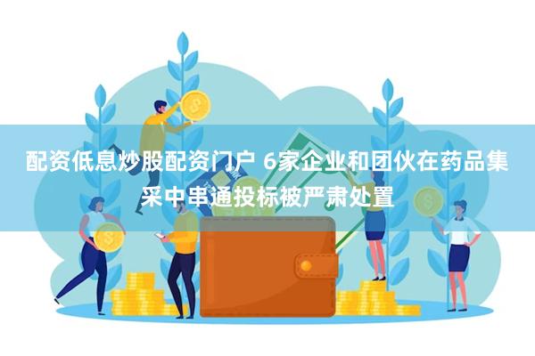 配资低息炒股配资门户 6家企业和团伙在药品集采中串通投标被严肃处置