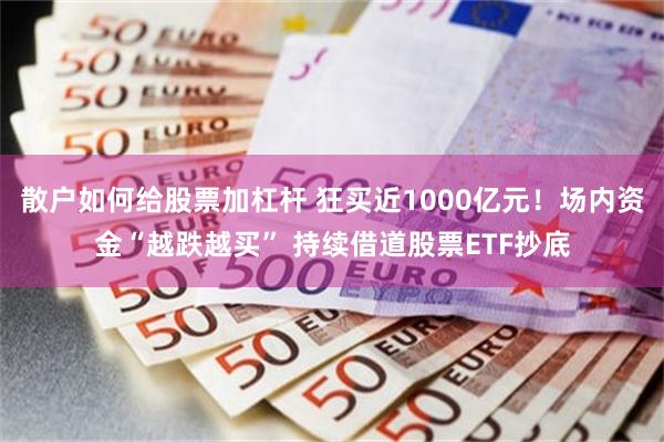 散户如何给股票加杠杆 狂买近1000亿元！场内资金“越跌越买” 持续借道股票ETF抄底