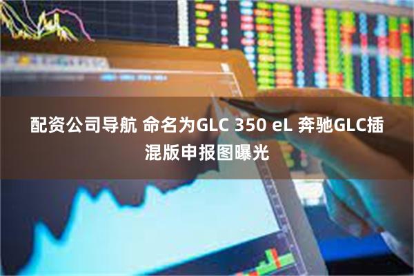 配资公司导航 命名为GLC 350 eL 奔驰GLC插混版申报图曝光