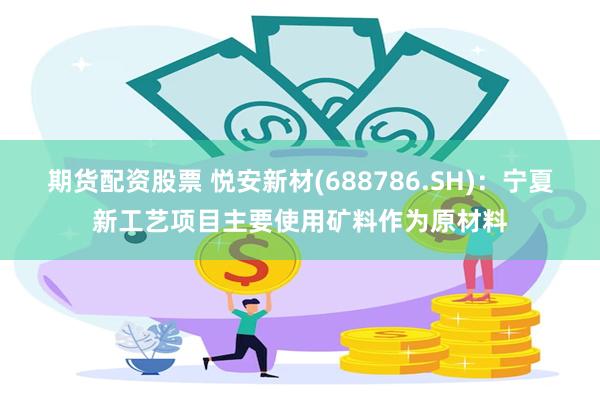 期货配资股票 悦安新材(688786.SH)：宁夏新工艺项目主要使用矿料作为原材料