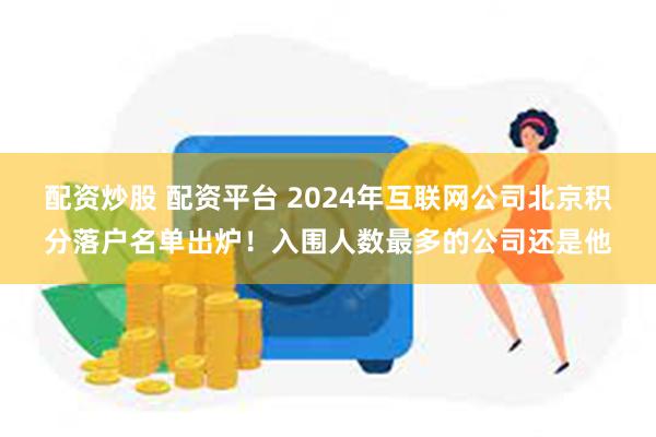 配资炒股 配资平台 2024年互联网公司北京积分落户名单出炉！入围人数最多的公司还是他