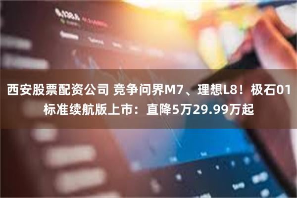 西安股票配资公司 竞争问界M7、理想L8！极石01标准续航版上市：直降5万29.99万起