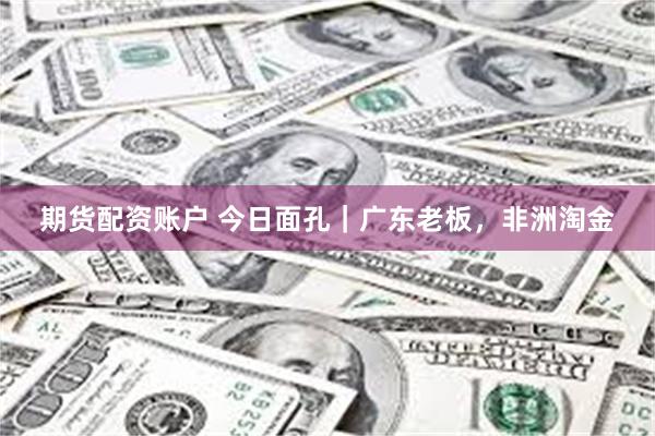 期货配资账户 今日面孔｜广东老板，非洲淘金