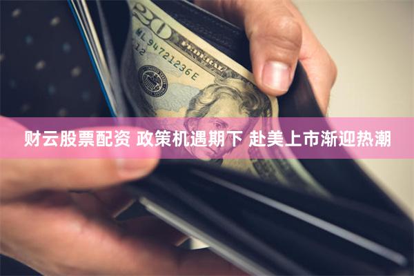 财云股票配资 政策机遇期下 赴美上市渐迎热潮