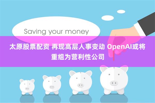 太原股票配资 再现高层人事变动 OpenAI或将重组为营利性公司