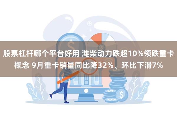 股票杠杆哪个平台好用 潍柴动力跌超10%领跌重卡概念 9月重卡销量同比降32%、环比下滑7%