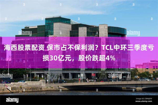 海西股票配资 保市占不保利润？TCL中环三季度亏损30亿元，股价跌超4%