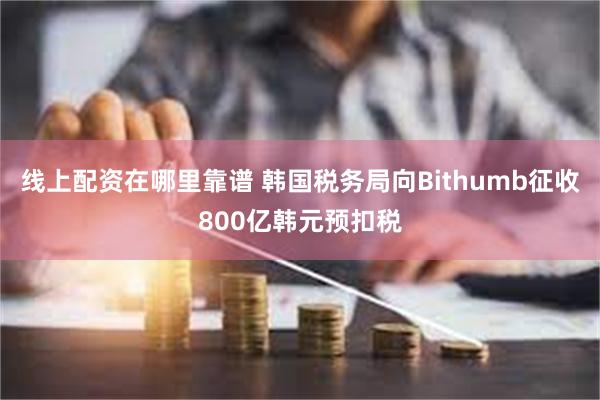 线上配资在哪里靠谱 韩国税务局向Bithumb征收800亿韩元预扣税