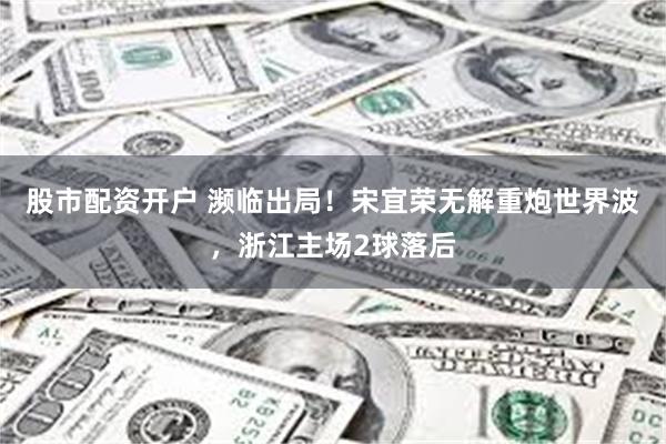 股市配资开户 濒临出局！宋宜荣无解重炮世界波，浙江主场2球落后