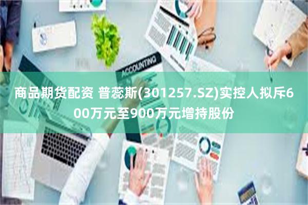 商品期货配资 普蕊斯(301257.SZ)实控人拟斥600万元至900万元增持股份