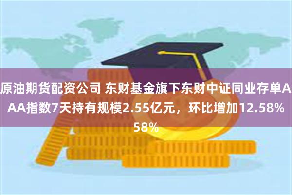 原油期货配资公司 东财基金旗下东财中证同业存单AAA指数7天持有规模2.55亿元，环比增加12.58%