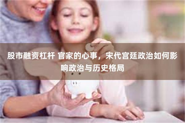 股市融资杠杆 官家的心事，宋代宫廷政治如何影响政治与历史格局