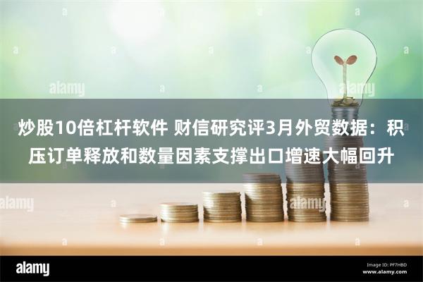 炒股10倍杠杆软件 财信研究评3月外贸数据：积压订单释放和数量因素支撑出口增速大幅回升