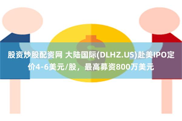 股资炒股配资网 大陆国际(DLHZ.US)赴美IPO定价4-6美元/股，最高募资800万美元