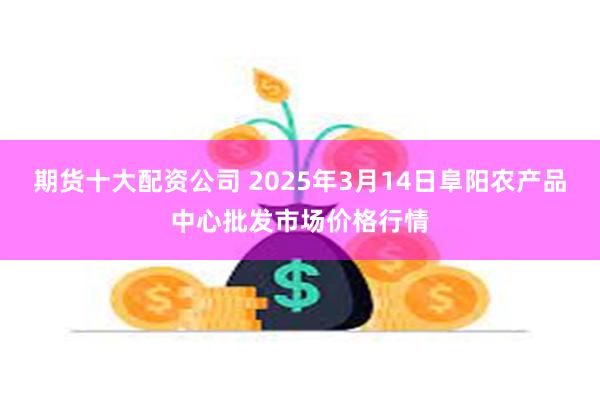 期货十大配资公司 2025年3月14日阜阳农产品中心批发市场价格行情