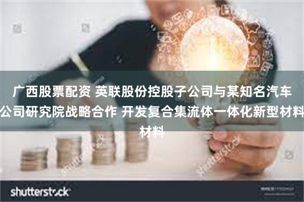 广西股票配资 英联股份控股子公司与某知名汽车公司研究院战略合作 开发复合集流体一体化新型材料